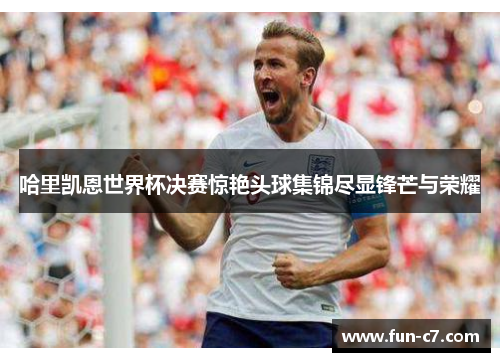 哈里凯恩世界杯决赛惊艳头球集锦尽显锋芒与荣耀