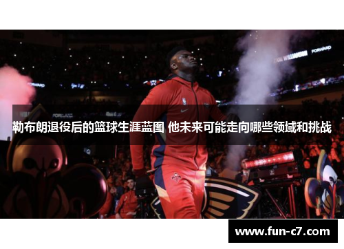 勒布朗退役后的篮球生涯蓝图 他未来可能走向哪些领域和挑战