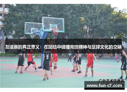 友谊赛的真正意义：在团结中碰撞竞技精神与足球文化的交融