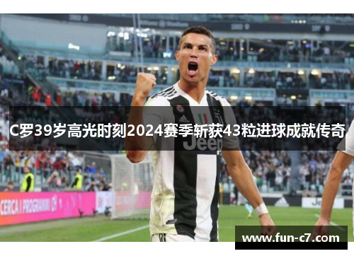 C罗39岁高光时刻2024赛季斩获43粒进球成就传奇